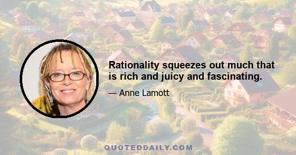 Rationality squeezes out much that is rich and juicy and fascinating.