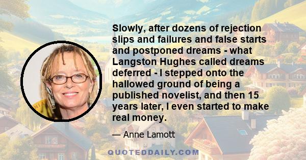 Slowly, after dozens of rejection slips and failures and false starts and postponed dreams - what Langston Hughes called dreams deferred - I stepped onto the hallowed ground of being a published novelist, and then 15