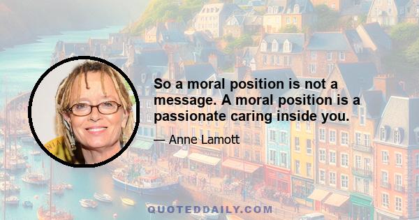 So a moral position is not a message. A moral position is a passionate caring inside you.