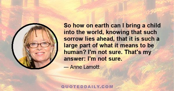 So how on earth can I bring a child into the world, knowing that such sorrow lies ahead, that it is such a large part of what it means to be human? I'm not sure. That's my answer: I'm not sure.