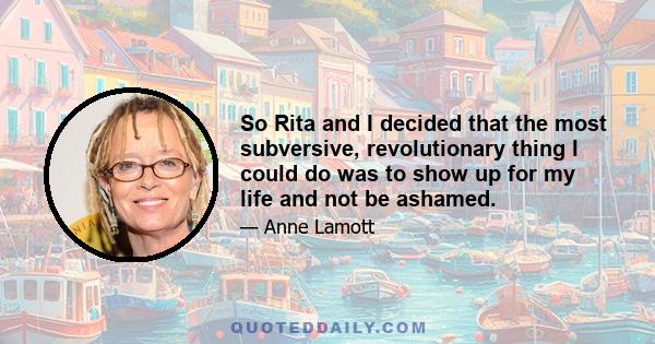 So Rita and I decided that the most subversive, revolutionary thing I could do was to show up for my life and not be ashamed.