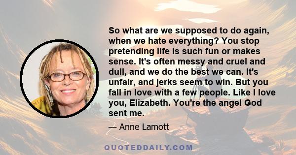 So what are we supposed to do again, when we hate everything? You stop pretending life is such fun or makes sense. It's often messy and cruel and dull, and we do the best we can. It's unfair, and jerks seem to win. But