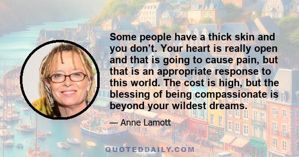 Some people have a thick skin and you don’t. Your heart is really open and that is going to cause pain, but that is an appropriate response to this world. The cost is high, but the blessing of being compassionate is