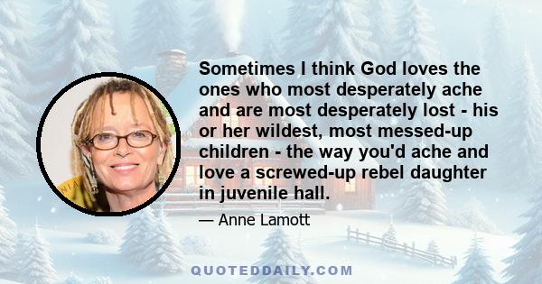 Sometimes I think God loves the ones who most desperately ache and are most desperately lost - his or her wildest, most messed-up children - the way you'd ache and love a screwed-up rebel daughter in juvenile hall.