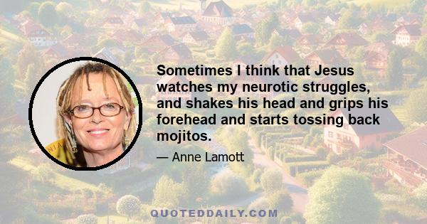 Sometimes I think that Jesus watches my neurotic struggles, and shakes his head and grips his forehead and starts tossing back mojitos.