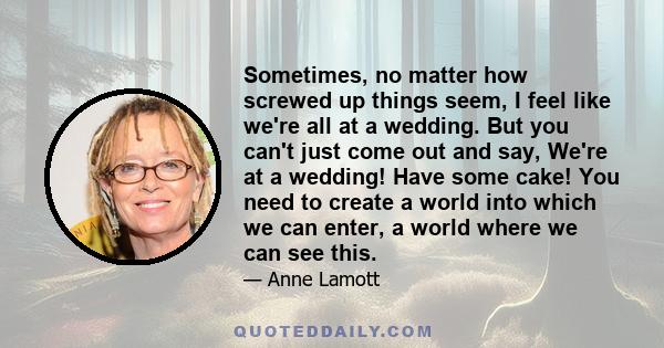 Sometimes, no matter how screwed up things seem, I feel like we're all at a wedding. But you can't just come out and say, We're at a wedding! Have some cake! You need to create a world into which we can enter, a world