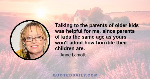 Talking to the parents of older kids was helpful for me, since parents of kids the same age as yours won't admit how horrible their children are.