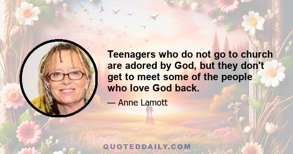 Teenagers who do not go to church are adored by God, but they don't get to meet some of the people who love God back.