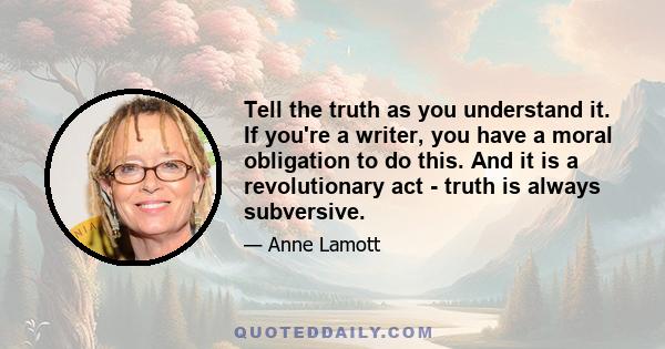 Tell the truth as you understand it. If you're a writer, you have a moral obligation to do this. And it is a revolutionary act - truth is always subversive.