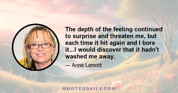 The depth of the feeling continued to surprise and threaten me, but each time it hit again and I bore it...I would discover that it hadn't washed me away.