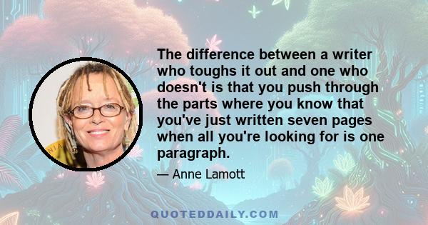 The difference between a writer who toughs it out and one who doesn't is that you push through the parts where you know that you've just written seven pages when all you're looking for is one paragraph.