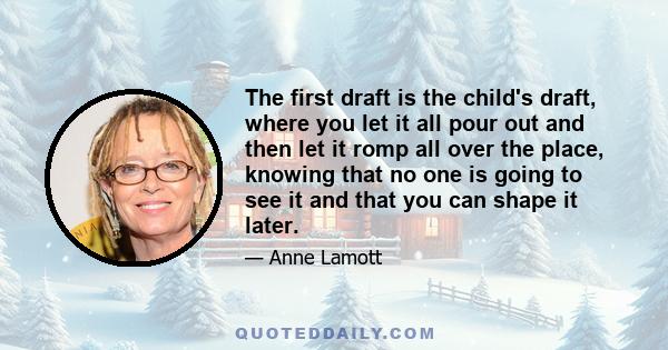 The first draft is the child's draft, where you let it all pour out and then let it romp all over the place, knowing that no one is going to see it and that you can shape it later.