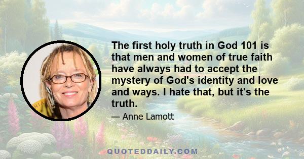 The first holy truth in God 101 is that men and women of true faith have always had to accept the mystery of God's identity and love and ways. I hate that, but it's the truth.