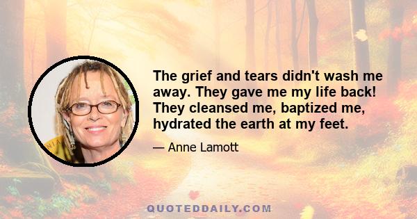 The grief and tears didn't wash me away. They gave me my life back! They cleansed me, baptized me, hydrated the earth at my feet.