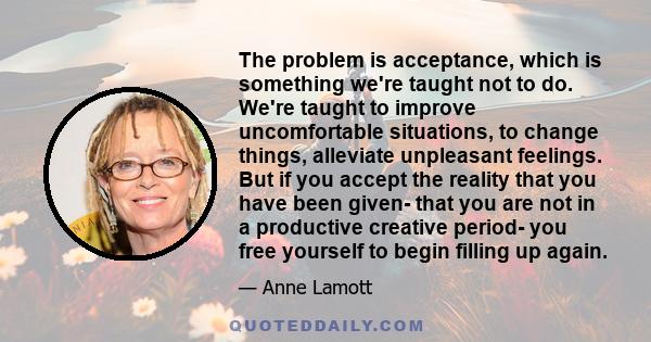 The problem is acceptance, which is something we're taught not to do. We're taught to improve uncomfortable situations, to change things, alleviate unpleasant feelings. But if you accept the reality that you have been