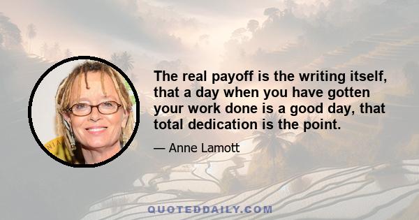 The real payoff is the writing itself, that a day when you have gotten your work done is a good day, that total dedication is the point.