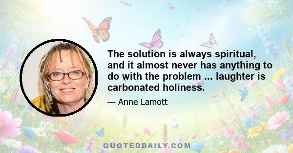 The solution is always spiritual, and it almost never has anything to do with the problem ... laughter is carbonated holiness.