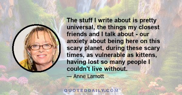 The stuff I write about is pretty universal, the things my closest friends and I talk about - our anxiety about being here on this scary planet, during these scary times, as vulnerable as kittens, having lost so many