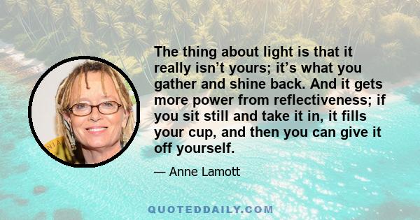 The thing about light is that it really isn’t yours; it’s what you gather and shine back. And it gets more power from reflectiveness; if you sit still and take it in, it fills your cup, and then you can give it off