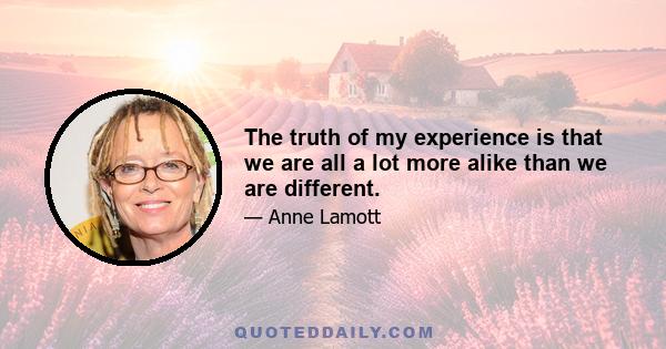 The truth of my experience is that we are all a lot more alike than we are different.