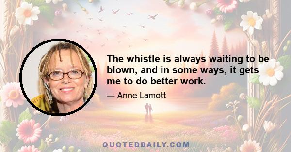 The whistle is always waiting to be blown, and in some ways, it gets me to do better work.