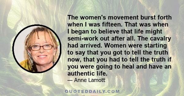 The women's movement burst forth when I was fifteen. That was when I began to believe that life might semi-work out after all. The cavalry had arrived. Women were starting to say that you got to tell the truth now, that 