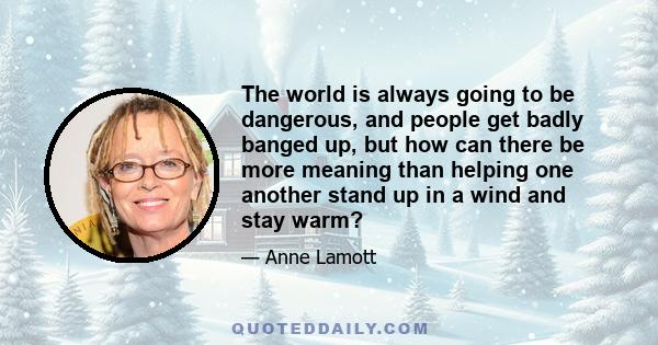 The world is always going to be dangerous, and people get badly banged up, but how can there be more meaning than helping one another stand up in a wind and stay warm?