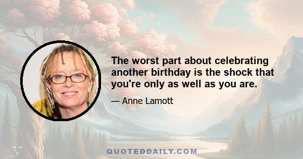 The worst part about celebrating another birthday is the shock that you're only as well as you are.