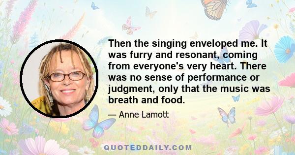 Then the singing enveloped me. It was furry and resonant, coming from everyone's very heart. There was no sense of performance or judgment, only that the music was breath and food.