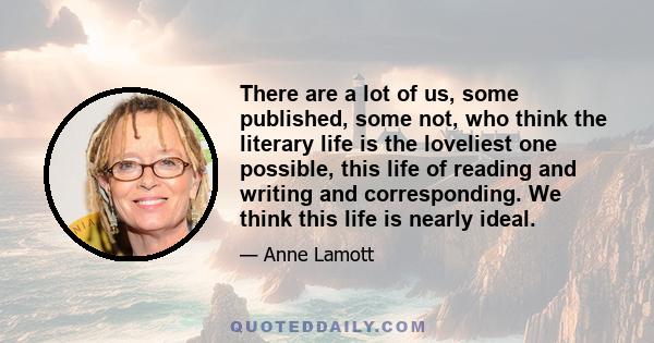 There are a lot of us, some published, some not, who think the literary life is the loveliest one possible, this life of reading and writing and corresponding. We think this life is nearly ideal.