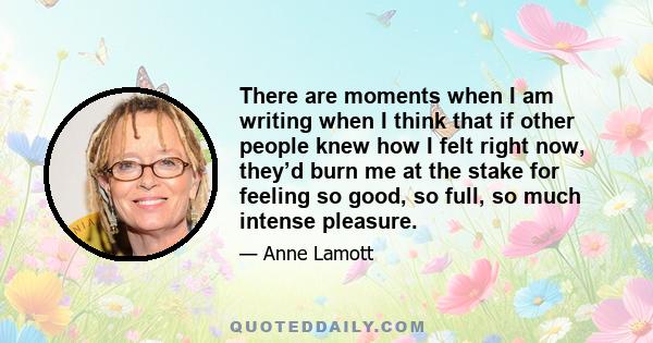 There are moments when I am writing when I think that if other people knew how I felt right now, they’d burn me at the stake for feeling so good, so full, so much intense pleasure.