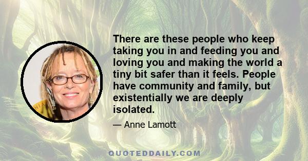 There are these people who keep taking you in and feeding you and loving you and making the world a tiny bit safer than it feels. People have community and family, but existentially we are deeply isolated.