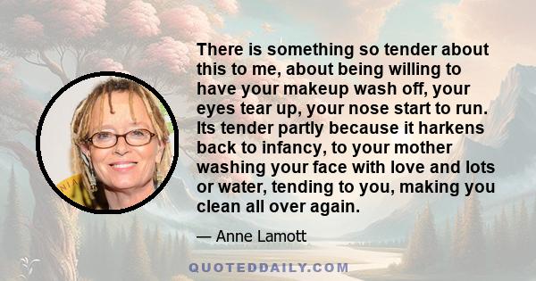 There is something so tender about this to me, about being willing to have your makeup wash off, your eyes tear up, your nose start to run. Its tender partly because it harkens back to infancy, to your mother washing