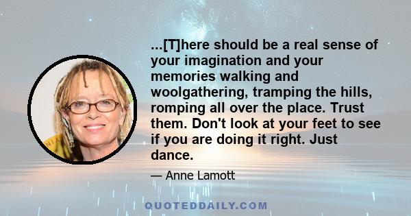 ...[T]here should be a real sense of your imagination and your memories walking and woolgathering, tramping the hills, romping all over the place. Trust them. Don't look at your feet to see if you are doing it right.