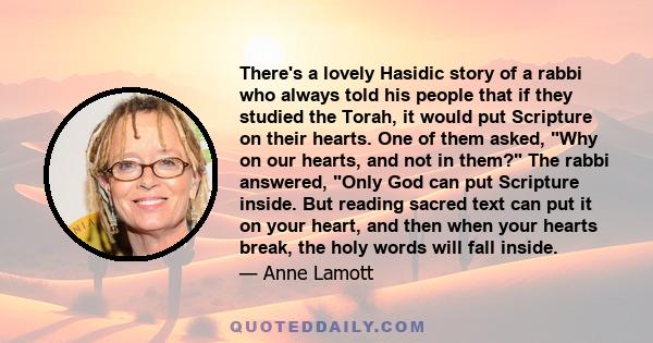 There's a lovely Hasidic story of a rabbi who always told his people that if they studied the Torah, it would put Scripture on their hearts. One of them asked, Why on our hearts, and not in them? The rabbi answered,