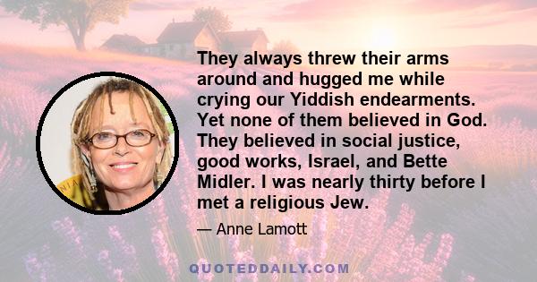 They always threw their arms around and hugged me while crying our Yiddish endearments. Yet none of them believed in God. They believed in social justice, good works, Israel, and Bette Midler. I was nearly thirty before 