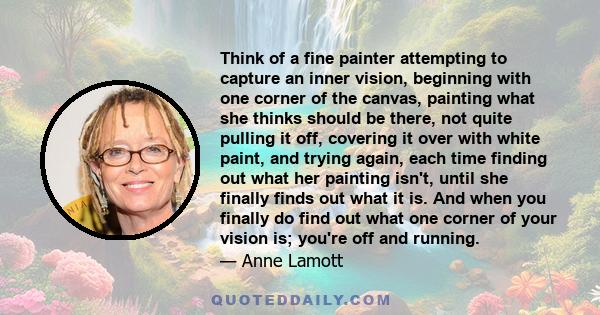 Think of a fine painter attempting to capture an inner vision, beginning with one corner of the canvas, painting what she thinks should be there, not quite pulling it off, covering it over with white paint, and trying