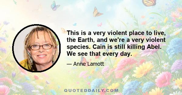 This is a very violent place to live, the Earth, and we're a very violent species. Cain is still killing Abel. We see that every day.