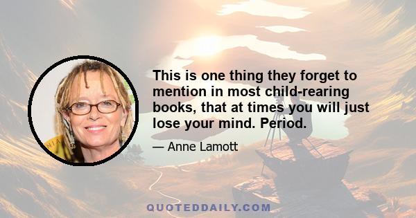 This is one thing they forget to mention in most child-rearing books, that at times you will just lose your mind. Period.