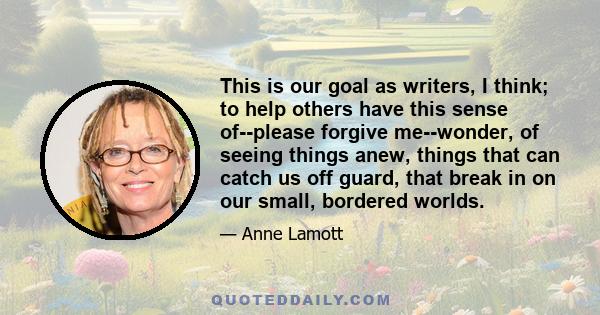 This is our goal as writers, I think; to help others have this sense of--please forgive me--wonder, of seeing things anew, things that can catch us off guard, that break in on our small, bordered worlds.