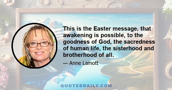 This is the Easter message, that awakening is possible, to the goodness of God, the sacredness of human life, the sisterhood and brotherhood of all.