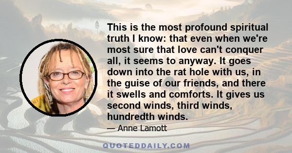 This is the most profound spiritual truth I know: that even when we're most sure that love can't conquer all, it seems to anyway. It goes down into the rat hole with us, in the guise of our friends, and there it swells