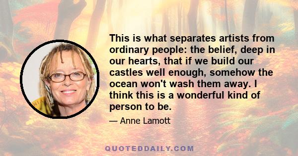 This is what separates artists from ordinary people: the belief, deep in our hearts, that if we build our castles well enough, somehow the ocean won't wash them away. I think this is a wonderful kind of person to be.