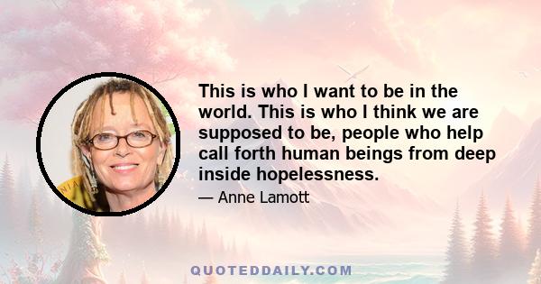 This is who I want to be in the world. This is who I think we are supposed to be, people who help call forth human beings from deep inside hopelessness.