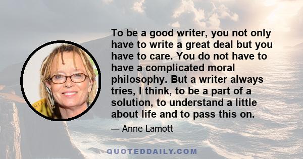 To be a good writer, you not only have to write a great deal but you have to care. You do not have to have a complicated moral philosophy. But a writer always tries, I think, to be a part of a solution, to understand a