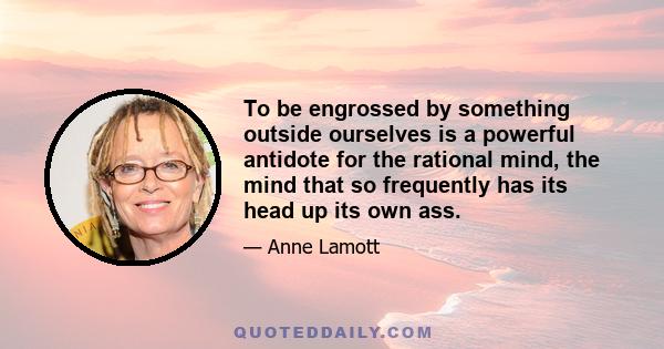 To be engrossed by something outside ourselves is a powerful antidote for the rational mind, the mind that so frequently has its head up its own ass.