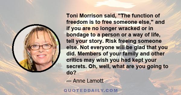 Toni Morrison said, The function of freedom is to free someone else, and if you are no longer wracked or in bondage to a person or a way of life, tell your story. Risk freeing someone else. Not everyone will be glad