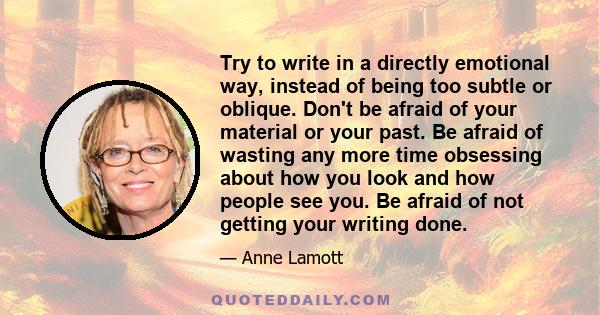 Try to write in a directly emotional way, instead of being too subtle or oblique. Don't be afraid of your material or your past. Be afraid of wasting any more time obsessing about how you look and how people see you. Be 