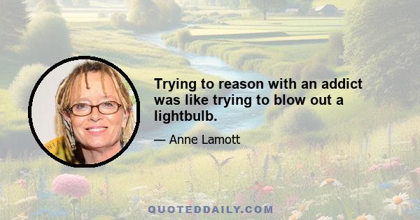 Trying to reason with an addict was like trying to blow out a lightbulb.