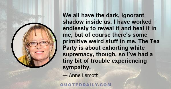 We all have the dark, ignorant shadow inside us. I have worked endlessly to reveal it and heal it in me, but of course there's some primitive weird stuff in me. The Tea Party is about exhorting white supremacy, though,